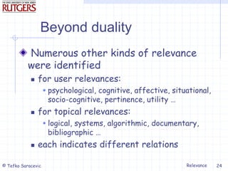Relevance
© Tefko Saracevic 24
Beyond duality
Numerous other kinds of relevance
were identified
 for user relevances:
 psychological, cognitive, affective, situational,
socio-cognitive, pertinence, utility …
 for topical relevances:
 logical, systems, algorithmic, documentary,
bibliographic …
 each indicates different relations
 