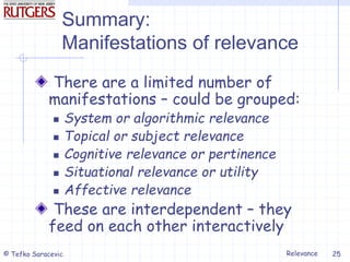 Relevance
© Tefko Saracevic 25
Summary:
Manifestations of relevance
There are a limited number of
manifestations – could be grouped:
 System or algorithmic relevance
 Topical or subject relevance
 Cognitive relevance or pertinence
 Situational relevance or utility
 Affective relevance
These are interdependent – they
feed on each other interactively
 