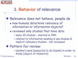 Relevance
© Tefko Saracevic 26
3. Behavior of relevance
Relevance does not behave, people do
 how humans determine relevance of
information or information objects?
 reviewed only studies that have data
 some 30 studies – started in 1991
 related to information seeking & use studies &
implicit relevance studies – not reviewed
Pattern for review:
 [author] used [subjects] to do [tasks] in order to
study [object of research]
 