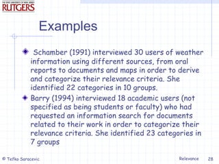 Relevance
© Tefko Saracevic 28
Examples
Schamber (1991) interviewed 30 users of weather
information using different sources, from oral
reports to documents and maps in order to derive
and categorize their relevance criteria. She
identified 22 categories in 10 groups.
Barry (1994) interviewed 18 academic users (not
specified as being students or faculty) who had
requested an information search for documents
related to their work in order to categorize their
relevance criteria. She identified 23 categories in
7 groups
 