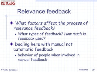 Relevance
© Tefko Saracevic 30
Relevance feedback
What factors affect the process of
relevance feedback?
 What types of feedback? How much is
feedback used?
Dealing here with manual not
automatic feedback
 behavior of people when involved in
manual feedback
 