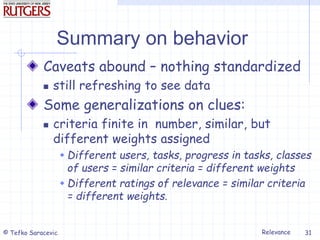 Relevance
© Tefko Saracevic 31
Summary on behavior
Caveats abound – nothing standardized
 still refreshing to see data
Some generalizations on clues:
 criteria finite in number, similar, but
different weights assigned
 Different users, tasks, progress in tasks, classes
of users = similar criteria = different weights
 Different ratings of relevance = similar criteria
= different weights.
 