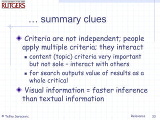 Relevance
© Tefko Saracevic 33
… summary clues
Criteria are not independent; people
apply multiple criteria; they interact
 content (topic) criteria very important
but not sole – interact with others
 for search outputs value of results as a
whole critical
Visual information = faster inference
than textual information
 