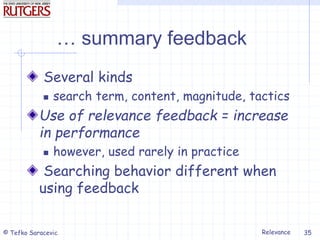 Relevance
© Tefko Saracevic 35
… summary feedback
Several kinds
 search term, content, magnitude, tactics
Use of relevance feedback = increase
in performance
 however, used rarely in practice
Searching behavior different when
using feedback
 