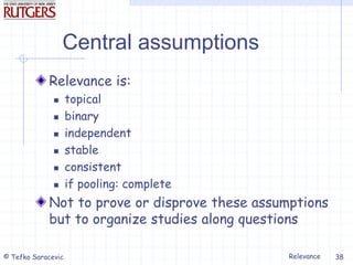Relevance
© Tefko Saracevic 38
Central assumptions
Relevance is:
 topical
 binary
 independent
 stable
 consistent
 if pooling: complete
Not to prove or disprove these assumptions
but to organize studies along questions
 