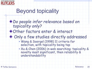 Relevance
© Tefko Saracevic 39
Beyond topicality
Do people infer relevance based on
topicality only?
Other factors enter & interact
Only a few studies directly addressed
 Wang & Soergel (1998) 11 criteria for
selection, with topicality being top
 Xu & Chen (2006) in web searching: topicality &
novelty most significant, then reliability &
understandability
 