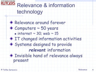 Relevance
© Tefko Saracevic 4
Relevance & information
technology
Relevance around forever
Computers ~ 50 years
 internet ~ 30; web ~ 15
IT changed information activities
Systems designed to provide
relevant information
Invisible hand of relevance always
present
 