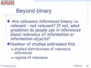 Relevance
© Tefko Saracevic 40
Beyond binary
Are relevance inferences binary i.e.
relevant – not relevant? If not, what
gradation do people use in inferences
about relevance of information or
information objects?
Number of studies addressed this
 studied distributions of relevance
inferences
 regions of relevance
 
