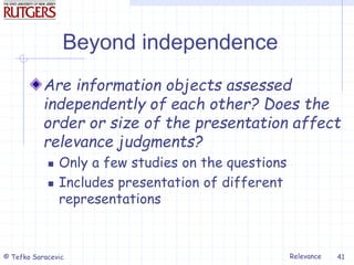 Relevance
© Tefko Saracevic 41
Beyond independence
Are information objects assessed
independently of each other? Does the
order or size of the presentation affect
relevance judgments?
 Only a few studies on the questions
 Includes presentation of different
representations
 