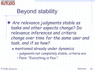 Relevance
© Tefko Saracevic 42
Beyond stability
Are relevance judgments stable as
tasks and other aspects change? Do
relevance inferences and criteria
change over time for the same user and
task, and if so how?
 mentioned already under dynamics
 judgments not completely stable, criteria are
 Plato: “Everything is flux.”
 