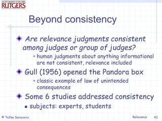 Relevance
© Tefko Saracevic 43
Beyond consistency
Are relevance judgments consistent
among judges or group of judges?
 human judgments about anything informational
are not consistent, relevance included
Gull (1956) opened the Pandora box
 classic example of law of unintended
consequences
Some 6 studies addressed consistency
 subjects: experts, students
 