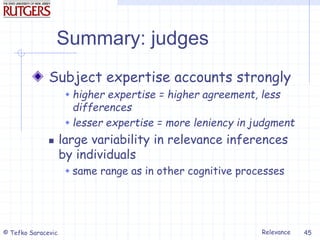 Relevance
© Tefko Saracevic 45
Summary: judges
Subject expertise accounts strongly
 higher expertise = higher agreement, less
differences
 lesser expertise = more leniency in judgment
 large variability in relevance inferences
by individuals
 same range as in other cognitive processes
 