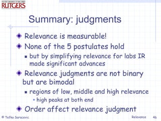 Relevance
© Tefko Saracevic 46
Summary: judgments
Relevance is measurable!
None of the 5 postulates hold
 but by simplifying relevance for labs IR
made significant advances
Relevance judgments are not binary
but are bimodal
 regions of low, middle and high relevance
 high peaks at both end
Order affect relevance judgment
 