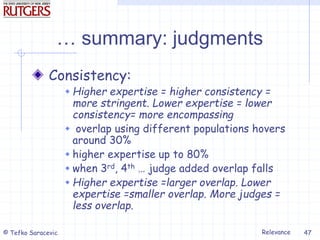 Relevance
© Tefko Saracevic 47
… summary: judgments
Consistency:
 Higher expertise = higher consistency =
more stringent. Lower expertise = lower
consistency= more encompassing
 overlap using different populations hovers
around 30%
 higher expertise up to 80%
 when 3rd, 4th … judge added overlap falls
 Higher expertise =larger overlap. Lower
expertise =smaller overlap. More judges =
less overlap.
 