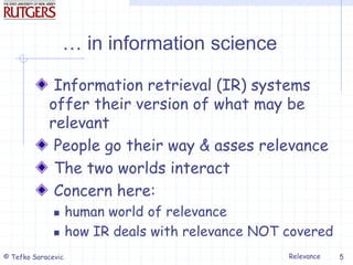 Relevance
© Tefko Saracevic 5
… in information science
Information retrieval (IR) systems
offer their version of what may be
relevant
People go their way & asses relevance
The two worlds interact
Concern here:
 human world of relevance
 how IR deals with relevance NOT covered
 