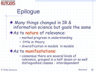Relevance
© Tefko Saracevic 50
Epilogue
Many things changed in IR &
information science but goals the same
As to nature of relevance:
 marked progress in understanding
 little in theory
 diversification in models in models
As to manifestations:
 consensus there are several kinds of
relevance, grouped in a half dozen or so well
distinguished classes - interdependent
 