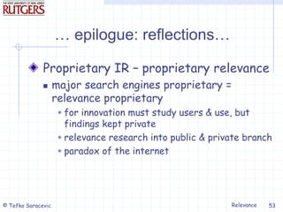 Relevance
© Tefko Saracevic 53
… epilogue: reflections…
Proprietary IR – proprietary relevance
 major search engines proprietary =
relevance proprietary
 for innovation must study users & use, but
findings kept private
 relevance research into public & private branch
 paradox of the internet
 