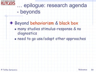 Relevance
© Tefko Saracevic 54
… epilogue: research agenda
- beyonds
Beyond behaviorism & black box
 many studies stimulus-response & no
diagnostics
 need to go use/adapt other approaches
 