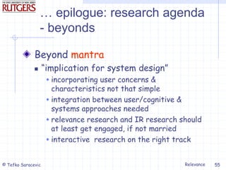 Relevance
© Tefko Saracevic 55
… epilogue: research agenda
- beyonds
Beyond mantra
 “implication for system design”
 incorporating user concerns &
characteristics not that simple
 integration between user/cognitive &
systems approaches needed
 relevance research and IR research should
at least get engaged, if not married
 interactive research on the right track
 