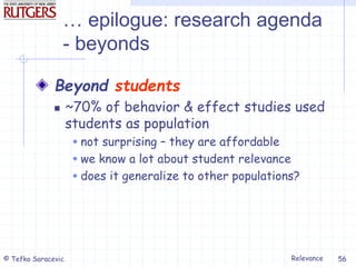 Relevance
© Tefko Saracevic 56
… epilogue: research agenda
- beyonds
Beyond students
 ~70% of behavior & effect studies used
students as population
 not surprising – they are affordable
 we know a lot about student relevance
 does it generalize to other populations?
 