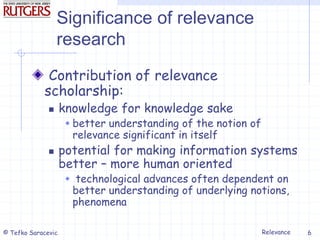 Relevance
© Tefko Saracevic 6
Significance of relevance
research
Contribution of relevance
scholarship:
 knowledge for knowledge sake
 better understanding of the notion of
relevance significant in itself
 potential for making information systems
better – more human oriented
 technological advances often dependent on
better understanding of underlying notions,
phenomena
 