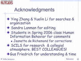 Relevance
© Tefko Saracevic 60
Acknowledgments
Ying Zhang & Yuelin Li for searches &
organization
Sandra Lanman for editing
Students in Spring 2006 class Human
Information Behavior for comments
 Jeanette de Richemond for corrections
SCILS for research & collegial
atmosphere. BEST COLLEAGUES!
Gus Friedrich for understanding & time
 