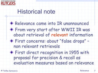 Relevance
© Tefko Saracevic 7
Historical note
Relevance came into IR unannounced
From very start after WWII IR was
about retrieval of relevant information
First concerns: about “false drops” –
non relevant retrievals
First direct recognition in 1955 with
proposal for precision & recall as
evaluation measures based on relevance
 