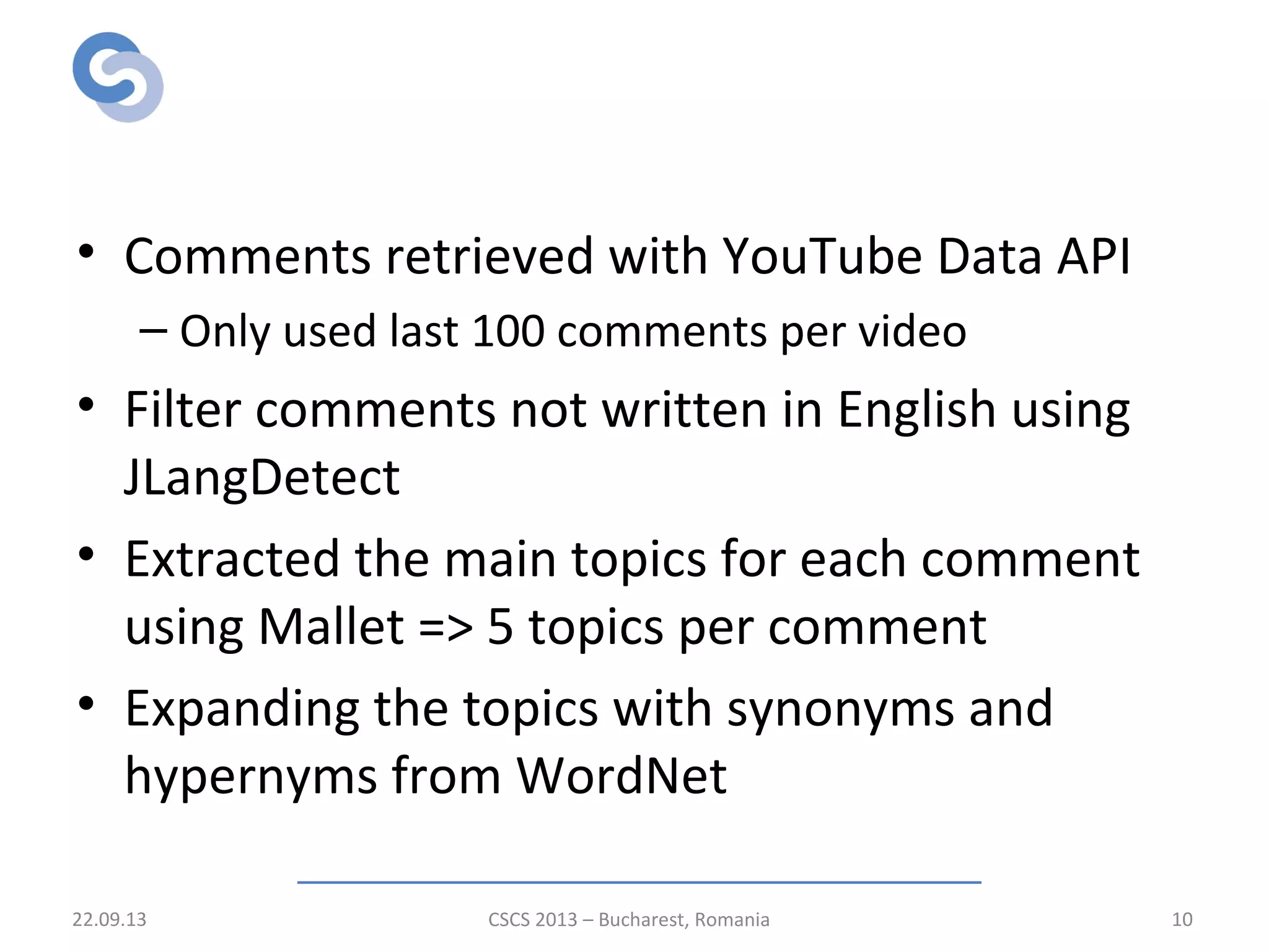 Preprocessing
• Comments retrieved with YouTube Data API
– Only used last 100 comments per video
• Filter comments not written in English using
JLangDetect
• Extracted the main topics for each comment
using Mallet => 5 topics per comment
• Expanding the topics with synonyms and
hypernyms from WordNet
22.09.13 CSCS 2013 – Bucharest, Romania 10
 