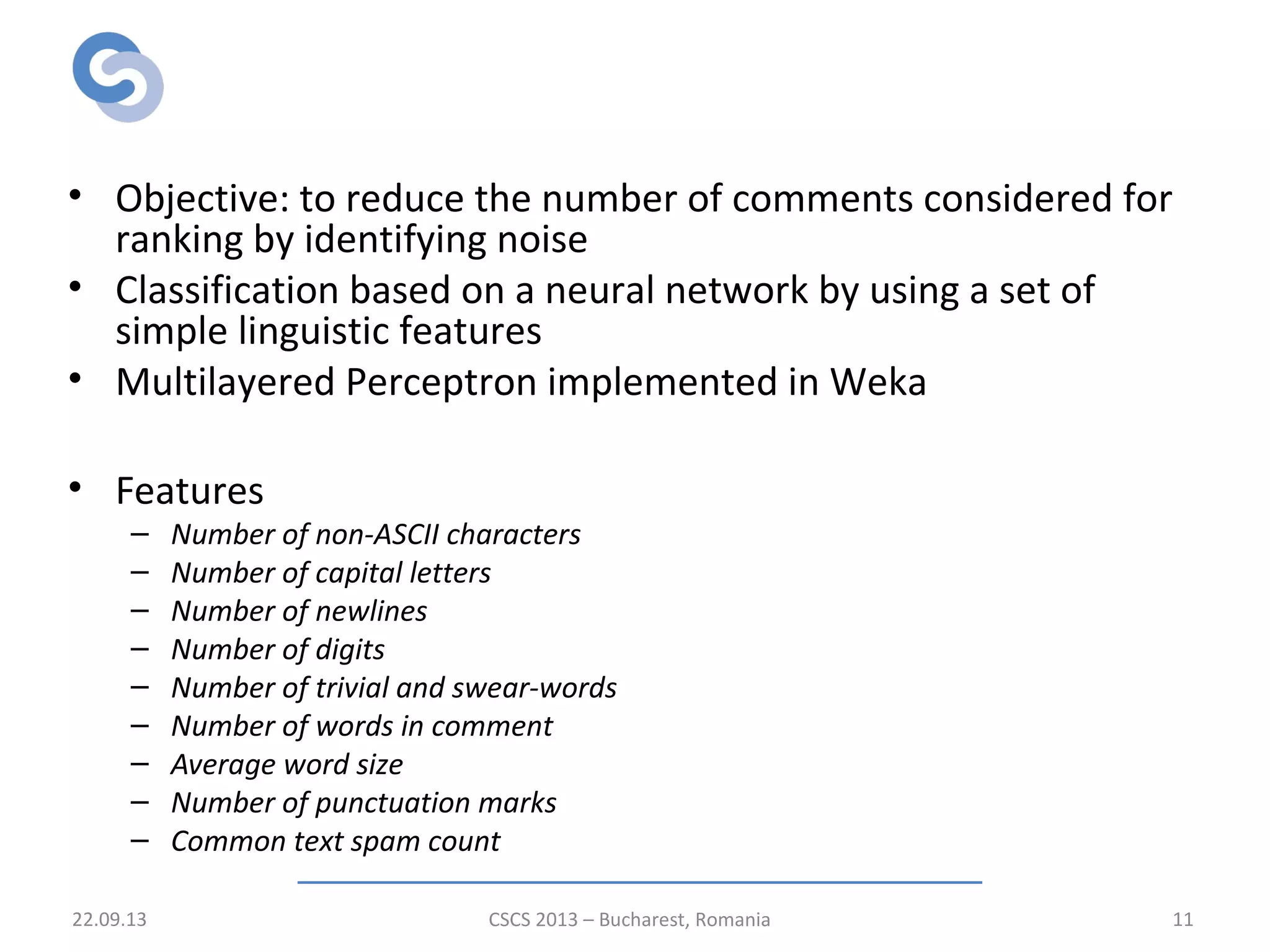Pre-classification of comments
• Objective: to reduce the number of comments considered for
ranking by identifying noise
• Classification based on a neural network by using a set of
simple linguistic features
• Multilayered Perceptron implemented in Weka
• Features
– Number of non-ASCII characters
– Number of capital letters
– Number of newlines
– Number of digits
– Number of trivial and swear-words
– Number of words in comment
– Average word size
– Number of punctuation marks
– Common text spam count
22.09.13 CSCS 2013 – Bucharest, Romania 11
 