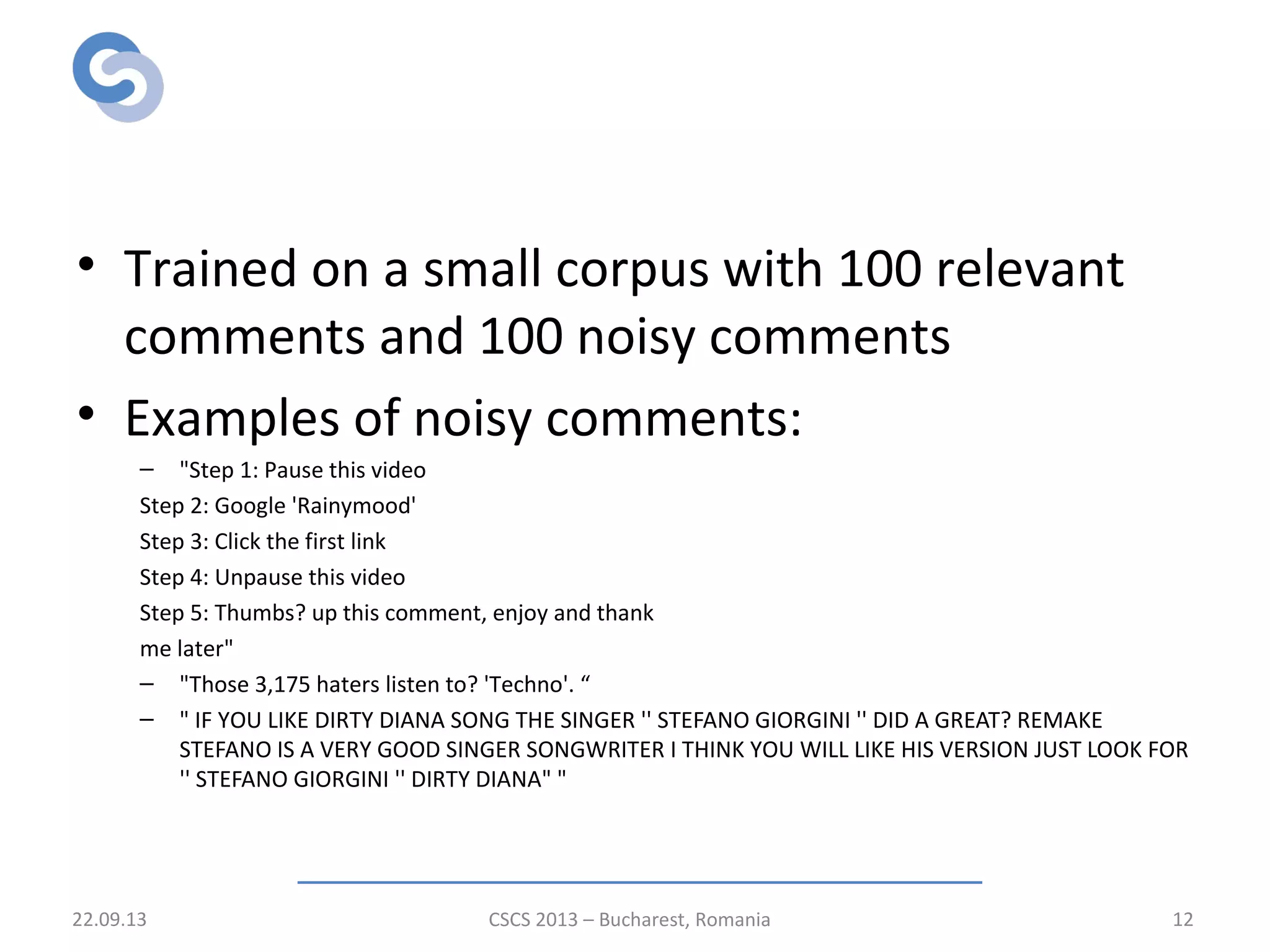 Pre-classification of comments
• Trained on a small corpus with 100 relevant
comments and 100 noisy comments
• Examples of noisy comments:
– "Step 1: Pause this video
Step 2: Google 'Rainymood'
Step 3: Click the first link
Step 4: Unpause this video
Step 5: Thumbs? up this comment, enjoy and thank
me later"
– "Those 3,175 haters listen to? 'Techno'. “
– " IF YOU LIKE DIRTY DIANA SONG THE SINGER '' STEFANO GIORGINI '' DID A GREAT? REMAKE
STEFANO IS A VERY GOOD SINGER SONGWRITER I THINK YOU WILL LIKE HIS VERSION JUST LOOK FOR
'' STEFANO GIORGINI '' DIRTY DIANA" "
22.09.13 CSCS 2013 – Bucharest, Romania 12
 