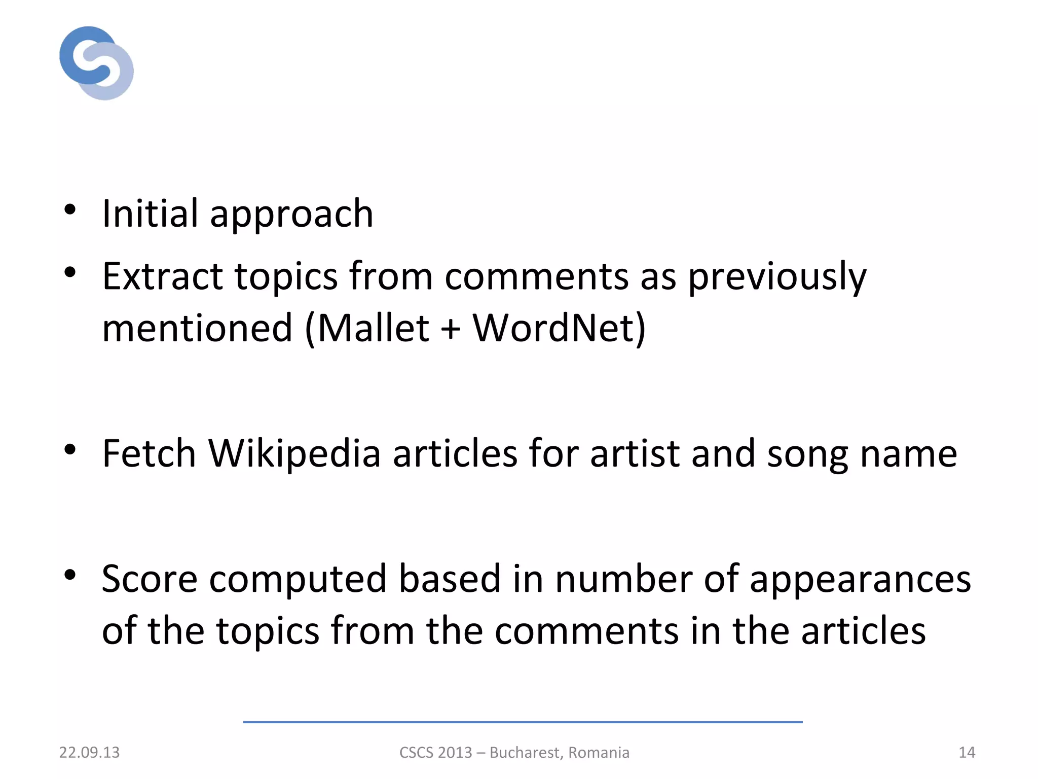 Relevance scoring stage
• Initial approach
• Extract topics from comments as previously
mentioned (Mallet + WordNet)
• Fetch Wikipedia articles for artist and song name
• Score computed based in number of appearances
of the topics from the comments in the articles
22.09.13 CSCS 2013 – Bucharest, Romania 14
 