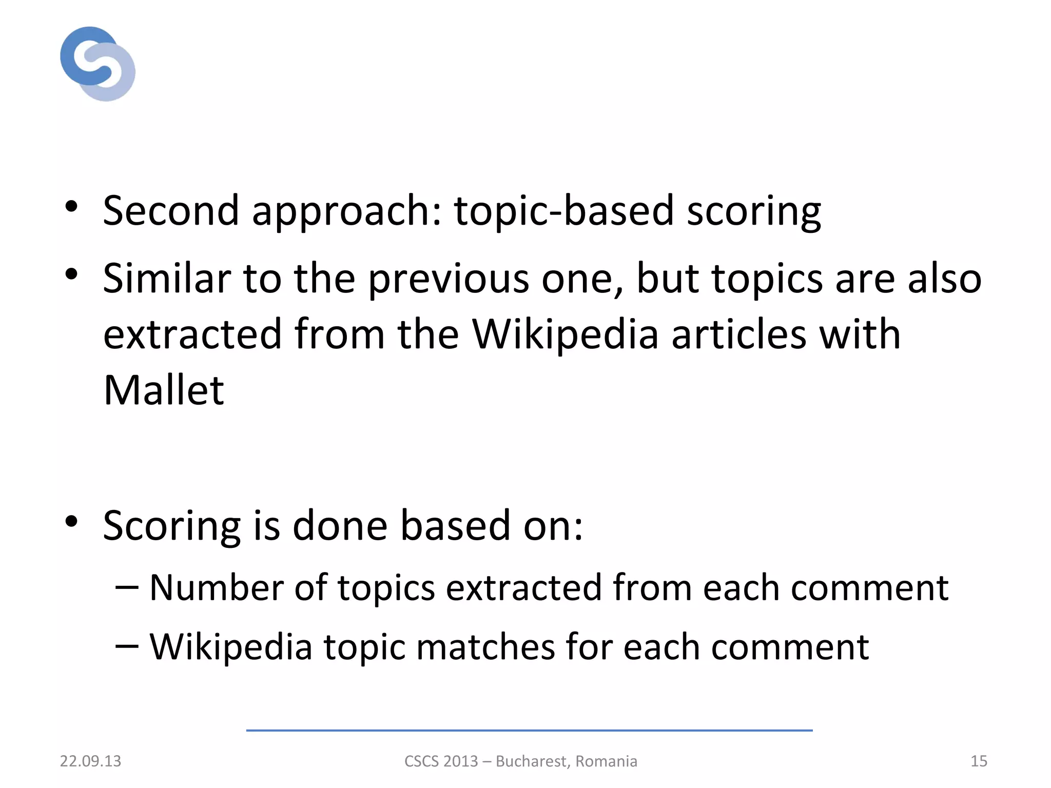 Relevance scoring stage
• Second approach: topic-based scoring
• Similar to the previous one, but topics are also
extracted from the Wikipedia articles with
Mallet
• Scoring is done based on:
– Number of topics extracted from each comment
– Wikipedia topic matches for each comment
22.09.13 CSCS 2013 – Bucharest, Romania 15
 