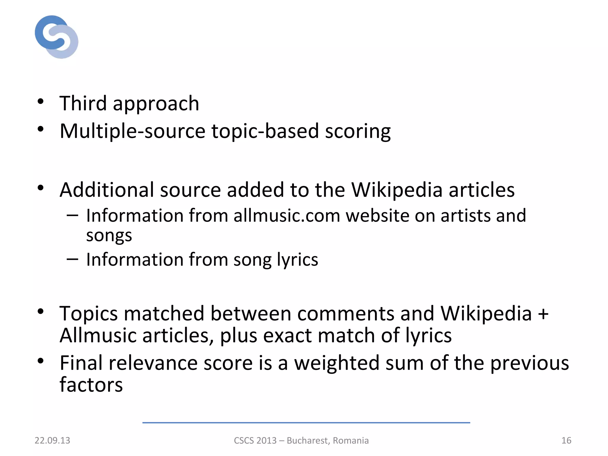 Relevance scoring stage
• Third approach
• Multiple-source topic-based scoring
• Additional source added to the Wikipedia articles
– Information from allmusic.com website on artists and
songs
– Information from song lyrics
• Topics matched between comments and Wikipedia +
Allmusic articles, plus exact match of lyrics
• Final relevance score is a weighted sum of the previous
factors
22.09.13 CSCS 2013 – Bucharest, Romania 16
 