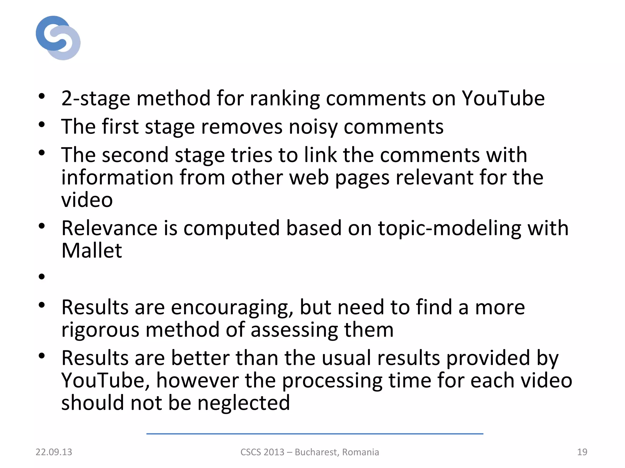 Conclusions
• 2-stage method for ranking comments on YouTube
• The first stage removes noisy comments
• The second stage tries to link the comments with
information from other web pages relevant for the
video
• Relevance is computed based on topic-modeling with
Mallet
•
• Results are encouraging, but need to find a more
rigorous method of assessing them
• Results are better than the usual results provided by
YouTube, however the processing time for each video
should not be neglected
22.09.13 CSCS 2013 – Bucharest, Romania 19
 