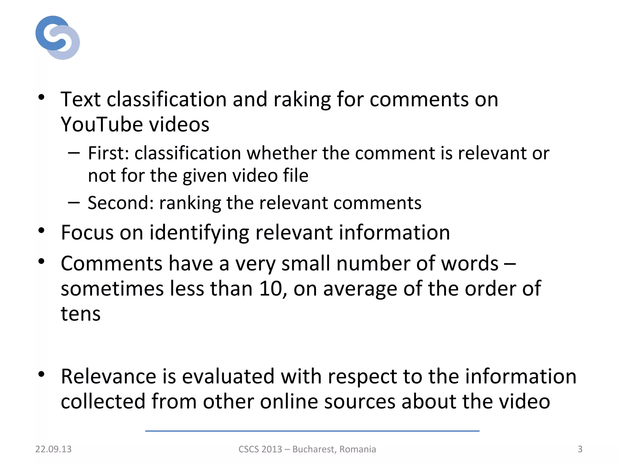 Introduction
• Text classification and raking for comments on
YouTube videos
– First: classification whether the comment is relevant or
not for the given video file
– Second: ranking the relevant comments
• Focus on identifying relevant information
• Comments have a very small number of words –
sometimes less than 10, on average of the order of
tens
• Relevance is evaluated with respect to the information
collected from other online sources about the video
22.09.13 CSCS 2013 – Bucharest, Romania 3
 