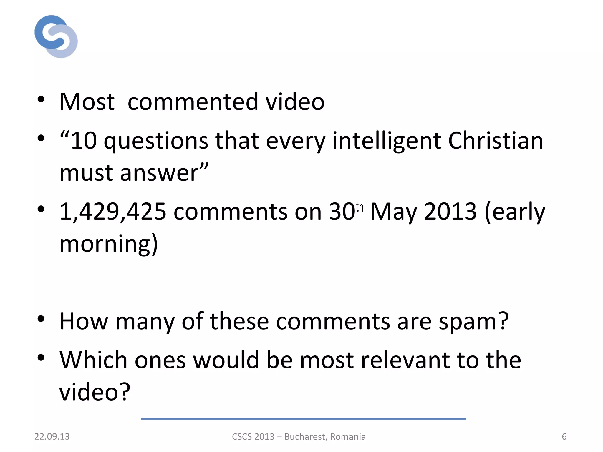 Motivation
• Most commented video
• “10 questions that every intelligent Christian
must answer”
• 1,429,425 comments on 30th
May 2013 (early
morning)
• How many of these comments are spam?
• Which ones would be most relevant to the
video?
22.09.13 CSCS 2013 – Bucharest, Romania 6
 
