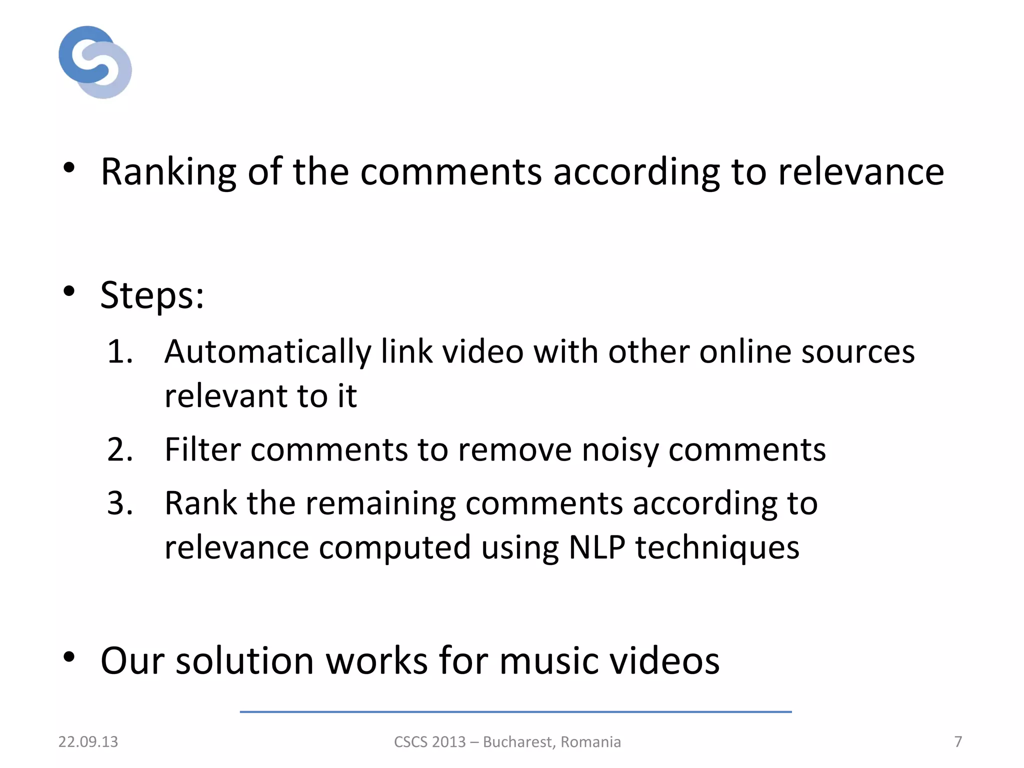Solution
• Ranking of the comments according to relevance
• Steps:
1. Automatically link video with other online sources
relevant to it
2. Filter comments to remove noisy comments
3. Rank the remaining comments according to
relevance computed using NLP techniques
• Our solution works for music videos
22.09.13 CSCS 2013 – Bucharest, Romania 7
 