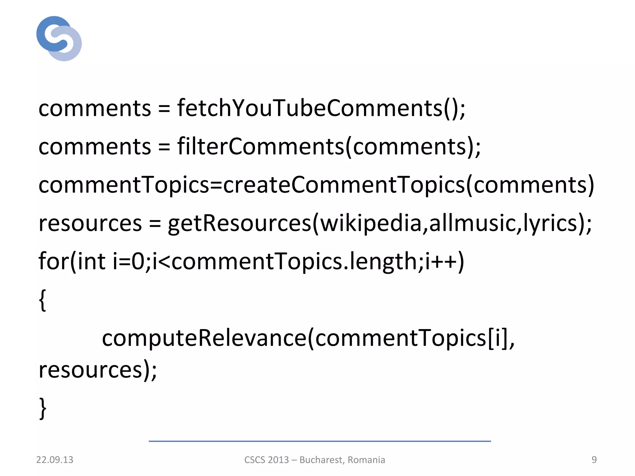 Processing pipeline
comments = fetchYouTubeComments();
comments = filterComments(comments);
commentTopics=createCommentTopics(comments)
resources = getResources(wikipedia,allmusic,lyrics);
for(int i=0;i<commentTopics.length;i++)
{
computeRelevance(commentTopics[i],
resources);
}
22.09.13 CSCS 2013 – Bucharest, Romania 9
 