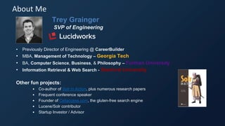 Trey Grainger
SVP of Engineering
• Previously Director of Engineering @ CareerBuilder
• MBA, Management of Technology – Georgia Tech
• BA, Computer Science, Business, & Philosophy – Furman University
• Information Retrieval & Web Search - Stanford University
Other fun projects:
• Co-author of Solr in Action, plus numerous research papers
• Frequent conference speaker
• Founder of Celiaccess.com, the gluten-free search engine
• Lucene/Solr contributor
• Startup Investor / Advisor
About Me
 