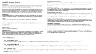Per-field options:
{field_name}.fallback string
An alternative (usually free-text) field to query in case foreground returns less than min_popularity. Example: {field_name}.fallback=content
{field_name}.facet-field string
A suffix to find a copy-field version of the value in {field_name} to use for the node during traversal. Example: {field_name}.facet-field=id-name
{field_name}.key string
A parallel key / id field to use to represent a particular value. Typically used to disambiguate multiple entities (each with a unique id) sharing the same textual name
Example:{field.v1.key}=id
 