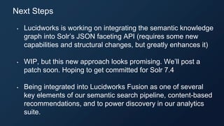 • Lucidworks is working on integrating the semantic knowledge
graph into Solr’s JSON faceting API (requires some new
capabilities and structural changes, but greatly enhances it)
• WIP, but this new approach looks promising. We’ll post a
patch soon. Hoping to get committed for Solr 7.4
• Being integrated into Lucidworks Fusion as one of several
key elements of our semantic search pipeline, content-based
recommendations, and to power discovery in our analytics
suite.
Next Steps
 