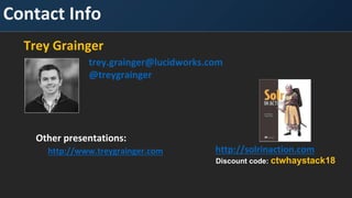 Contact Info
Trey Grainger
trey.grainger@lucidworks.com
@treygrainger
http://solrinaction.com
Other presentations:
http://www.treygrainger.com
Discount code: ctwhaystack18
 