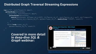 https://lucidworks.com/webinar/solr-6-deep-dive-sql-graph/
top(n="5", sort="count(*) desc",
gatherNodes(movielens,
top(n="30", sort="count(*) desc",
gatherNodes(movielens,
search(movielens, q="user_id_i:305", fl="movie_id_i", sort="movie_id_i asc", qt=“/export"),
walk="movie_id_i->movie_id_i", gather="user_id_i", maxDocFreq="10000", count(*)
)
),
walk="node->user_id_i",
gather="movie_id_i", count(*)
)
)
Distributed Graph Traversal Streaming Expressions
Covered in more detail
in deep-dive SQL &
Graph webinar:
 