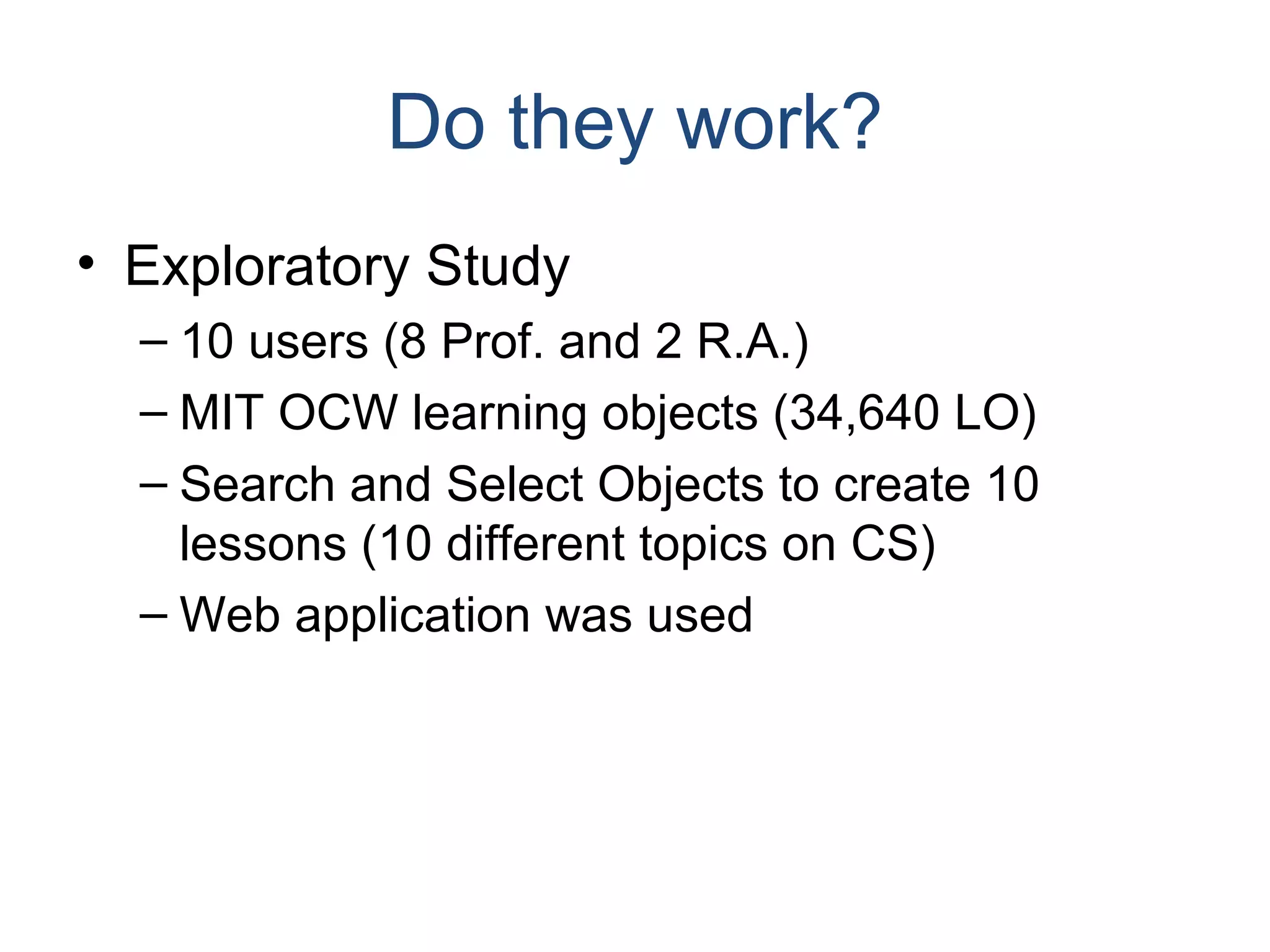 Do they work? Exploratory Study 10 users (8 Prof. and 2 R.A.) MIT OCW learning objects (34,640 LO) Search and Select Objects to create 10 lessons (10 different topics on CS) Web application was used 