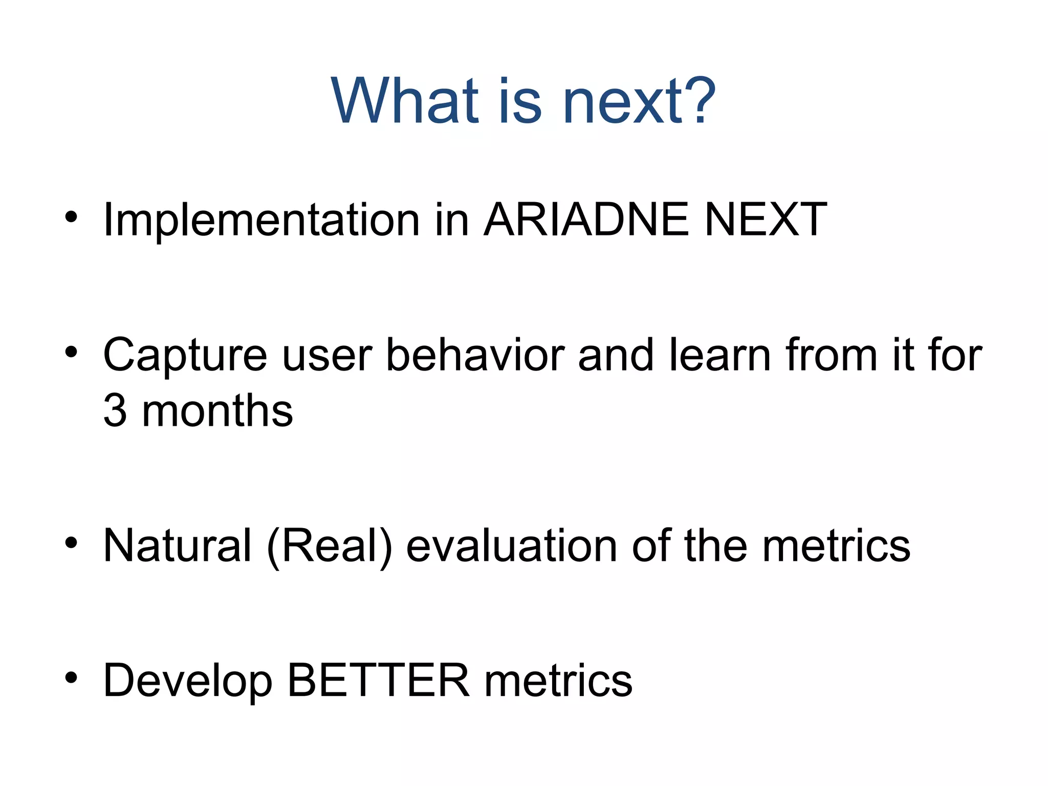 What is next? Implementation in ARIADNE NEXT Capture user behavior and learn from it for 3 months Natural (Real) evaluation of the metrics Develop BETTER metrics 