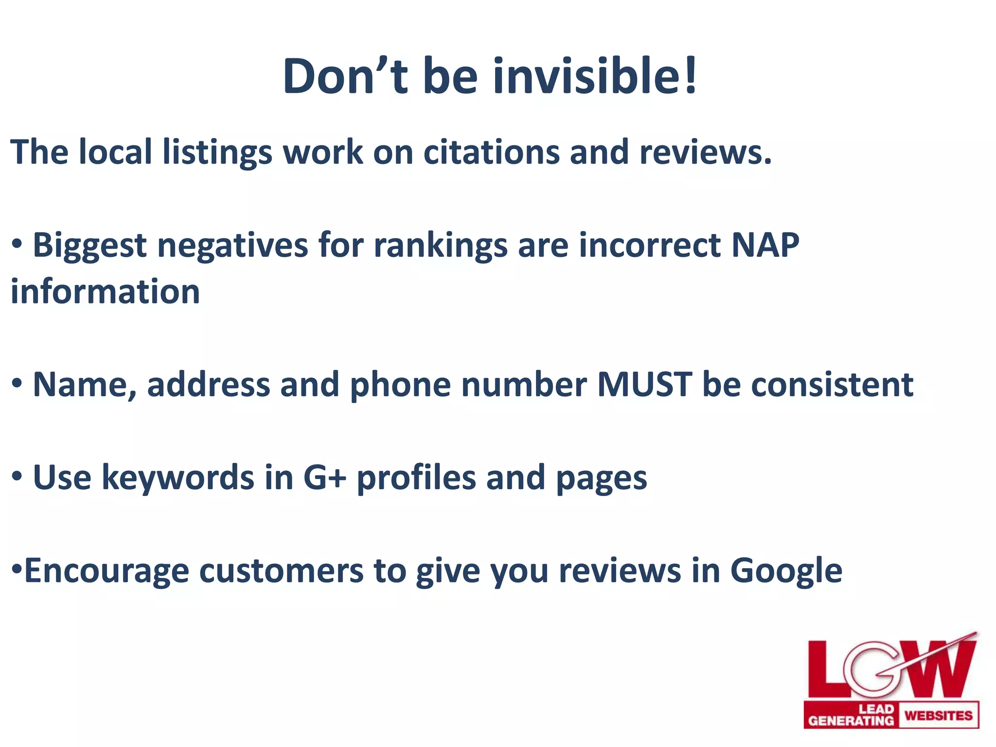 Don’t be invisible!
The local listings work on citations and reviews.
• Biggest negatives for rankings are incorrect NAP
information
• Name, address and phone number MUST be consistent
• Use keywords in G+ profiles and pages
•Encourage customers to give you reviews in Google
 