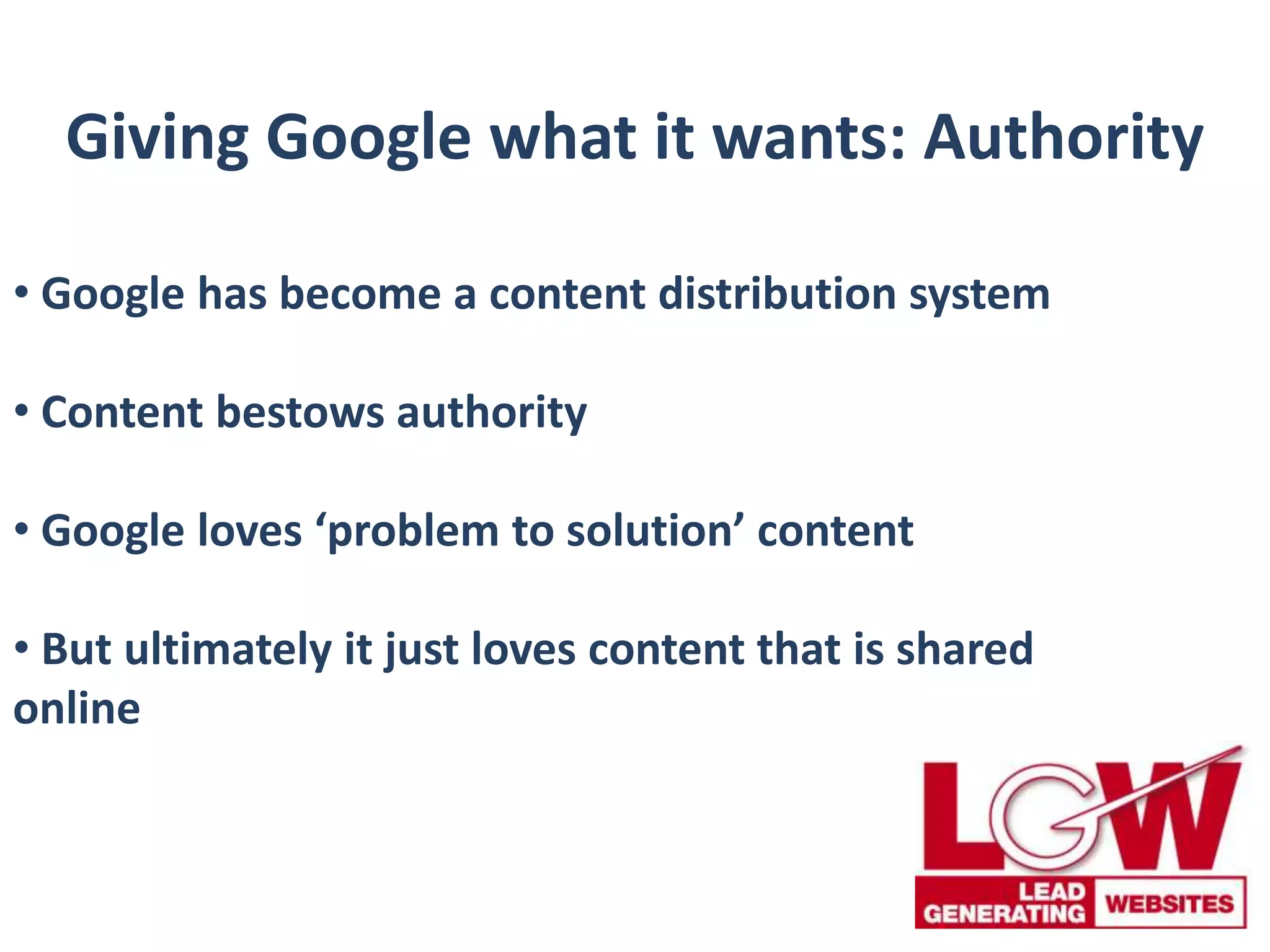 Giving Google what it wants: Authority
• Google has become a content distribution system
• Content bestows authority
• Google loves ‘problem to solution’ content
• But ultimately it just loves content that is shared
online
 