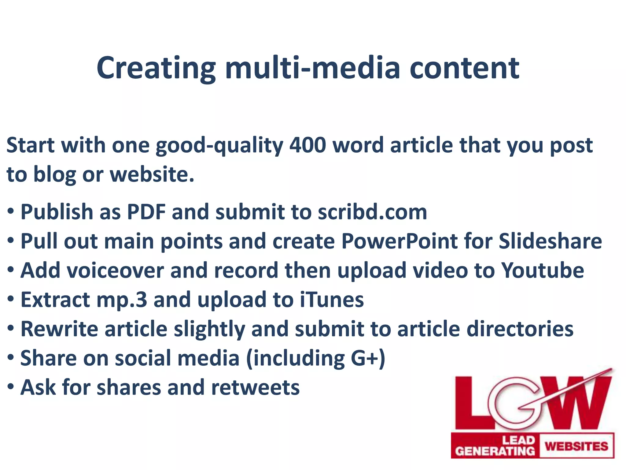Creating multi-media content
Start with one good-quality 400 word article that you post
to blog or website.
• Publish as PDF and submit to scribd.com
• Pull out main points and create PowerPoint for Slideshare
• Add voiceover and record then upload video to Youtube
• Extract mp.3 and upload to iTunes
• Rewrite article slightly and submit to article directories
• Share on social media (including G+)
• Ask for shares and retweets
 