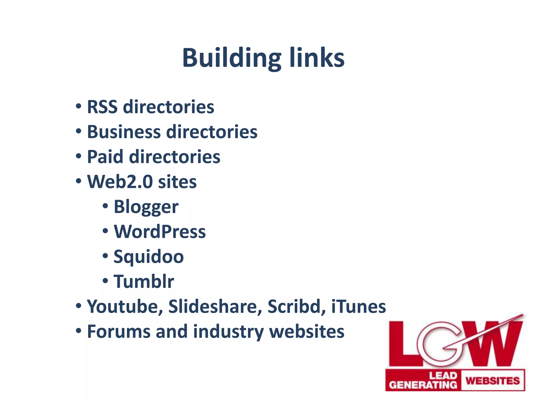 Building links
• RSS directories
• Business directories
• Paid directories
• Web2.0 sites
• Blogger
• WordPress
• Squidoo
• Tumblr
• Youtube, Slideshare, Scribd, iTunes
• Forums and industry websites
 