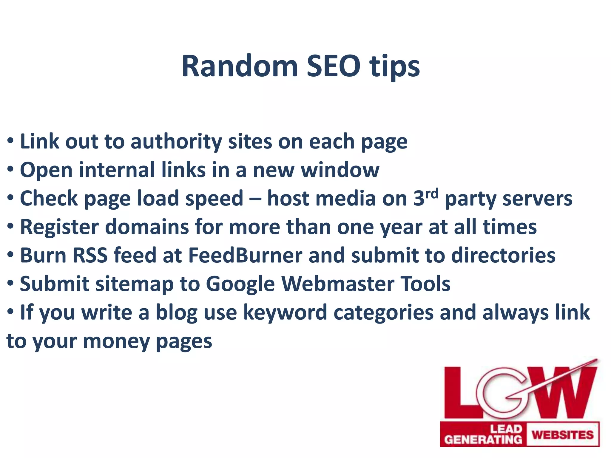 Random SEO tips
• Link out to authority sites on each page
• Open internal links in a new window
• Check page load speed – host media on 3rd party servers
• Register domains for more than one year at all times
• Burn RSS feed at FeedBurner and submit to directories
• Submit sitemap to Google Webmaster Tools
• If you write a blog use keyword categories and always link
to your money pages
 